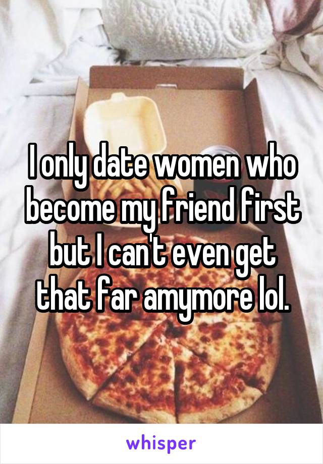 I only date women who become my friend first but I can't even get that far amymore lol.