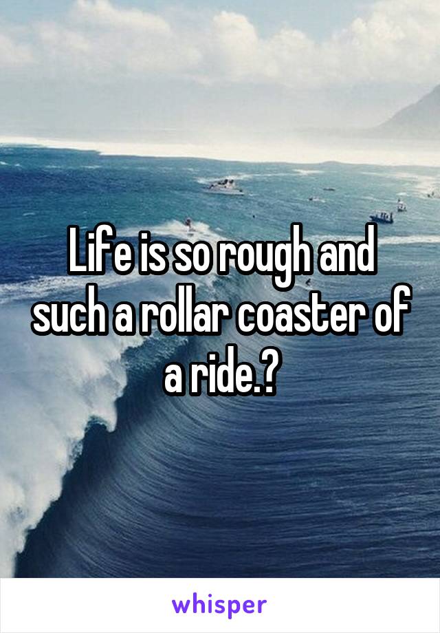 Life is so rough and such a rollar coaster of a ride.?