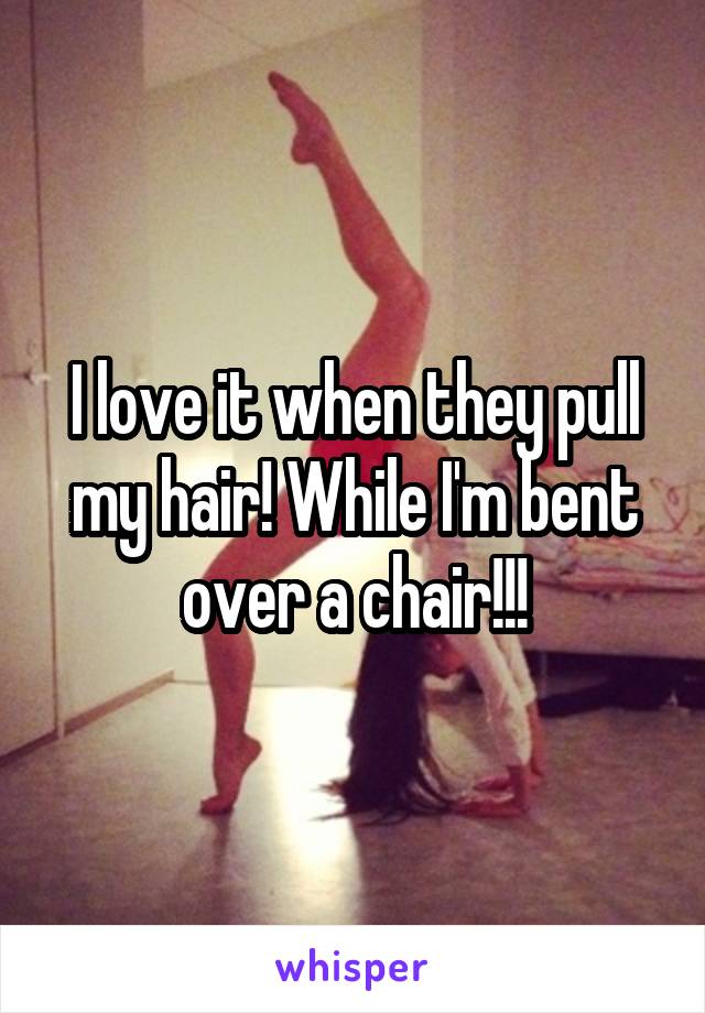 I love it when they pull my hair! While I'm bent over a chair!!!