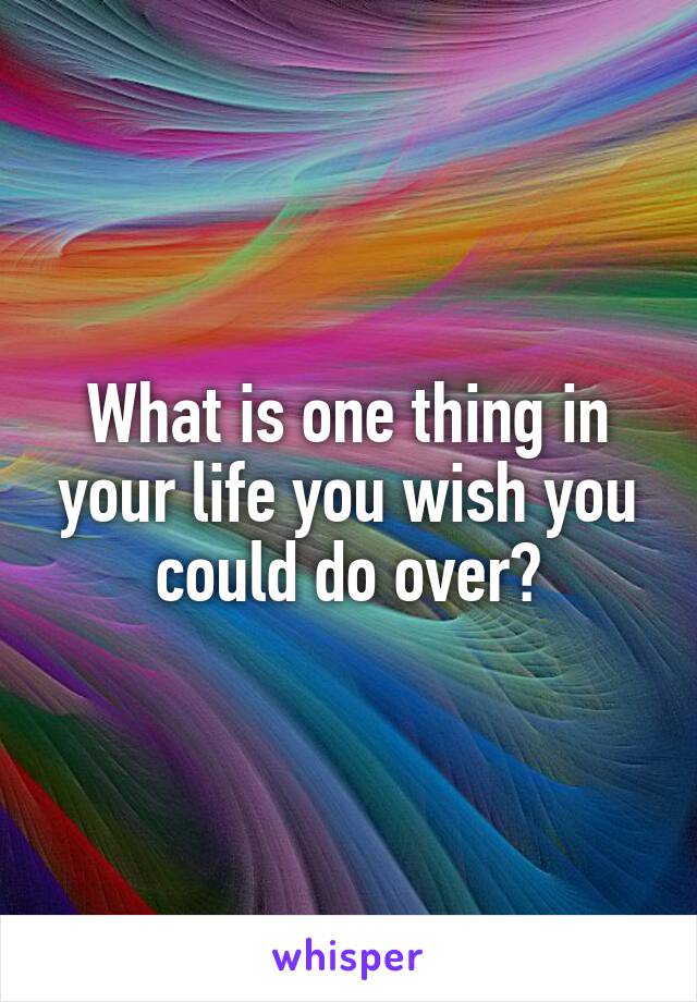 What is one thing in your life you wish you could do over?