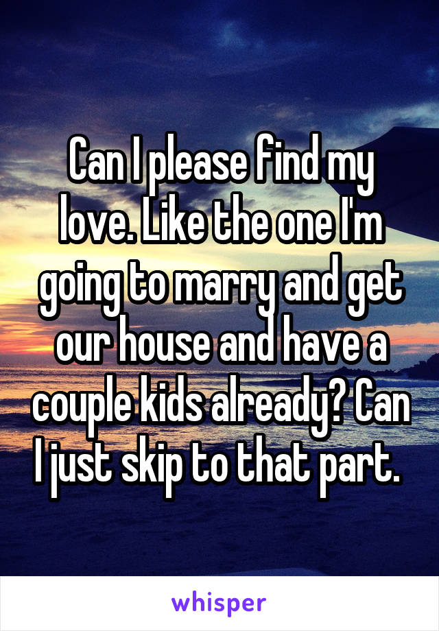 Can I please find my love. Like the one I'm going to marry and get our house and have a couple kids already? Can I just skip to that part. 