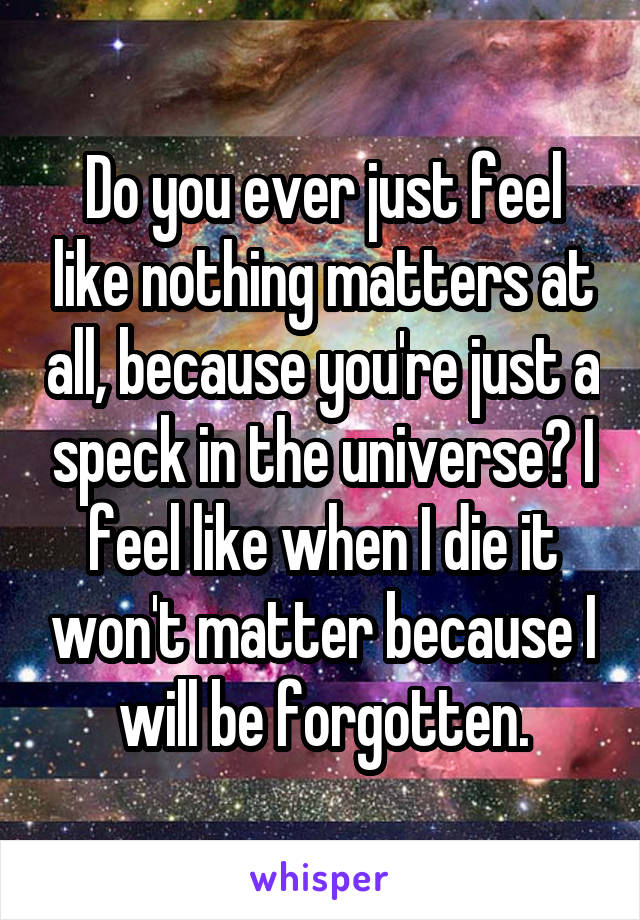 Do you ever just feel like nothing matters at all, because you're just a speck in the universe? I feel like when I die it won't matter because I will be forgotten.