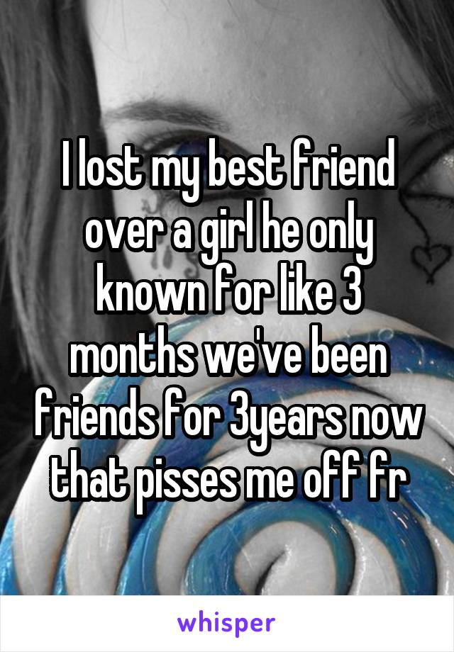 I lost my best friend over a girl he only known for like 3 months we've been friends for 3years now that pisses me off fr