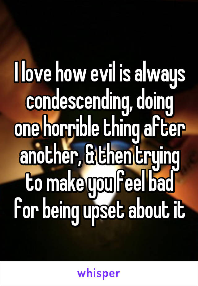 I love how evil is always condescending, doing one horrible thing after another, & then trying to make you feel bad for being upset about it