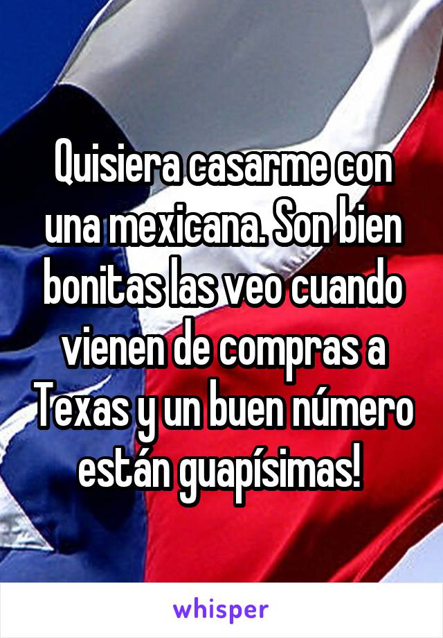 Quisiera casarme con una mexicana. Son bien bonitas las veo cuando vienen de compras a Texas y un buen número están guapísimas! 