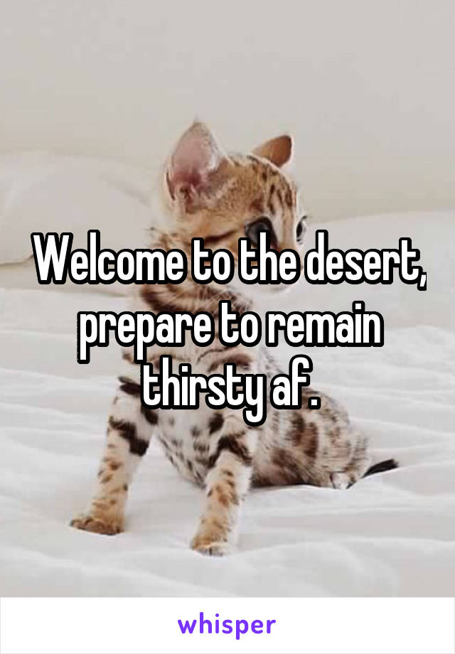 Welcome to the desert, prepare to remain thirsty af.