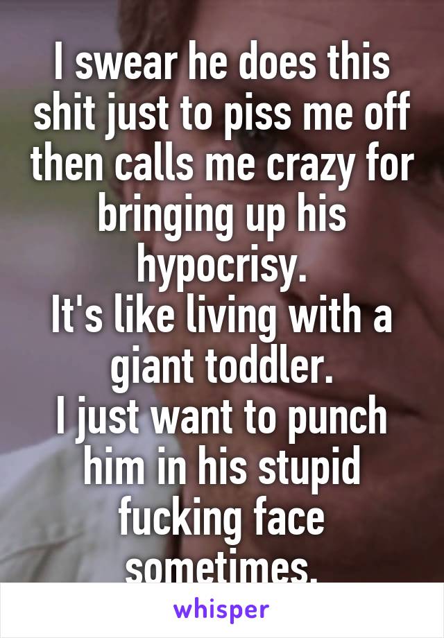 I swear he does this shit just to piss me off then calls me crazy for bringing up his hypocrisy.
It's like living with a giant toddler.
I just want to punch him in his stupid fucking face sometimes.