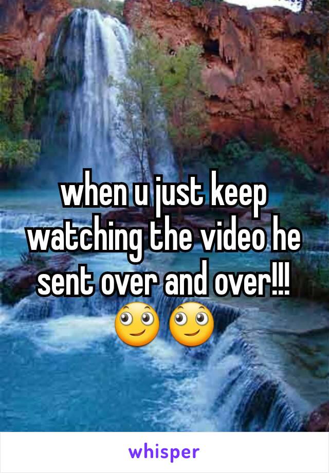 when u just keep watching the video he sent over and over!!!🙄🙄