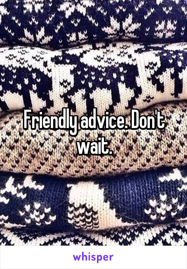 Friendly advice. Don't wait.