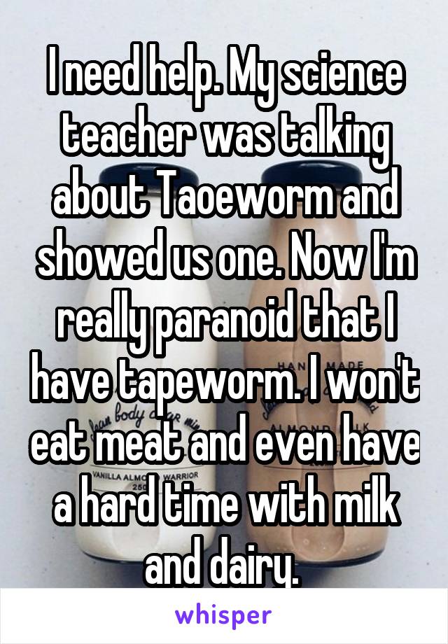 I need help. My science teacher was talking about Taoeworm and showed us one. Now I'm really paranoid that I have tapeworm. I won't eat meat and even have a hard time with milk and dairy. 