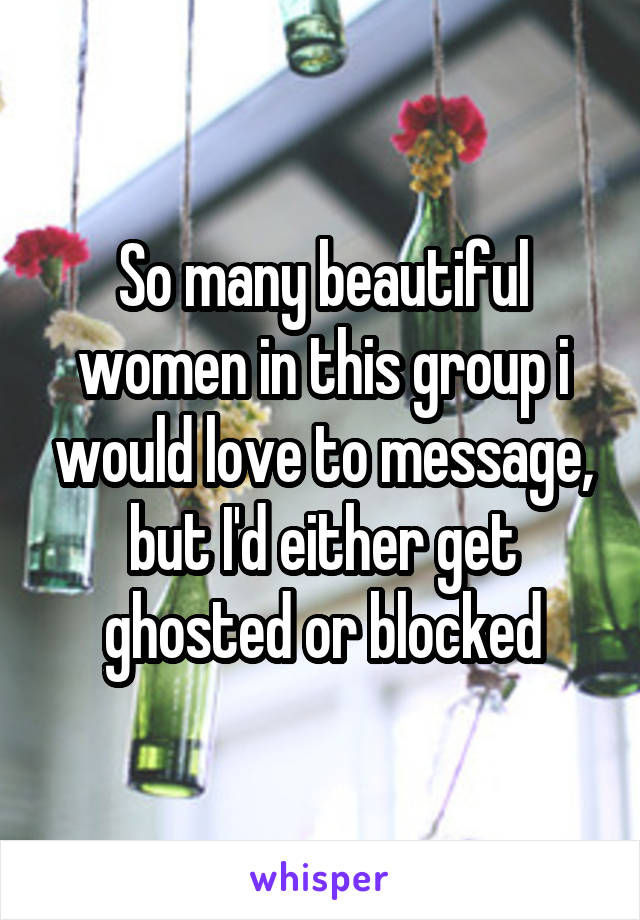 So many beautiful women in this group i would love to message, but I'd either get ghosted or blocked