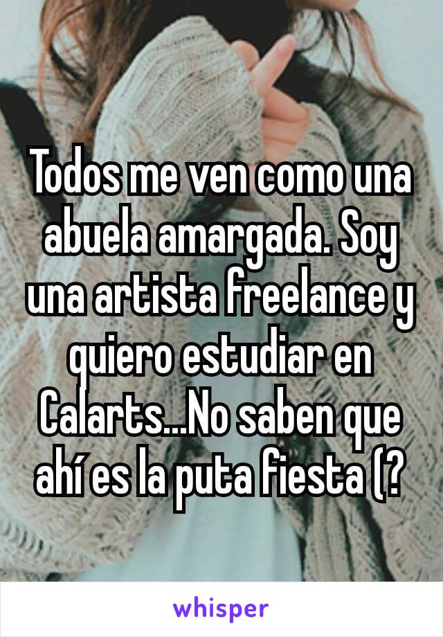 Todos me ven como una abuela amargada. Soy una artista freelance y quiero estudiar en Calarts...No saben que ahí es la puta fiesta (?