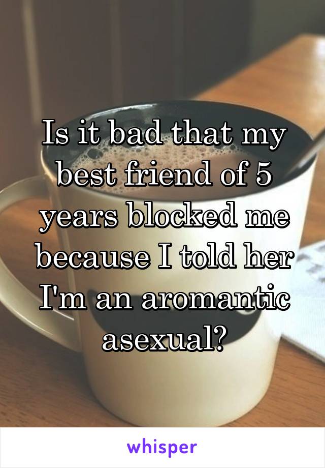 Is it bad that my best friend of 5 years blocked me because I told her I'm an aromantic asexual?