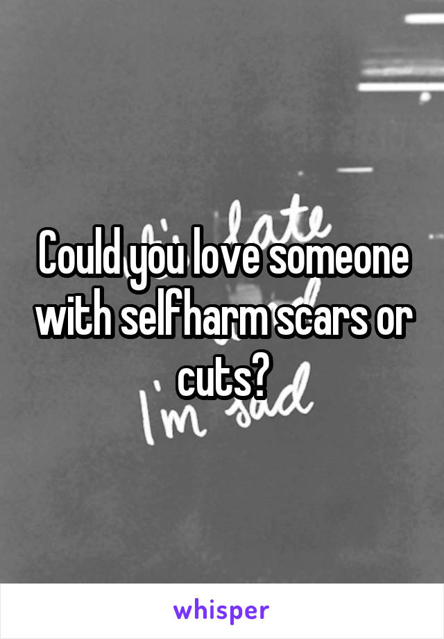 Could you love someone with selfharm scars or cuts?