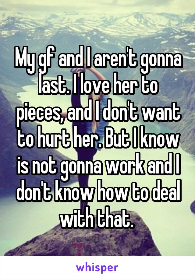 My gf and I aren't gonna last. I love her to pieces, and I don't want to hurt her. But I know is not gonna work and I don't know how to deal with that. 