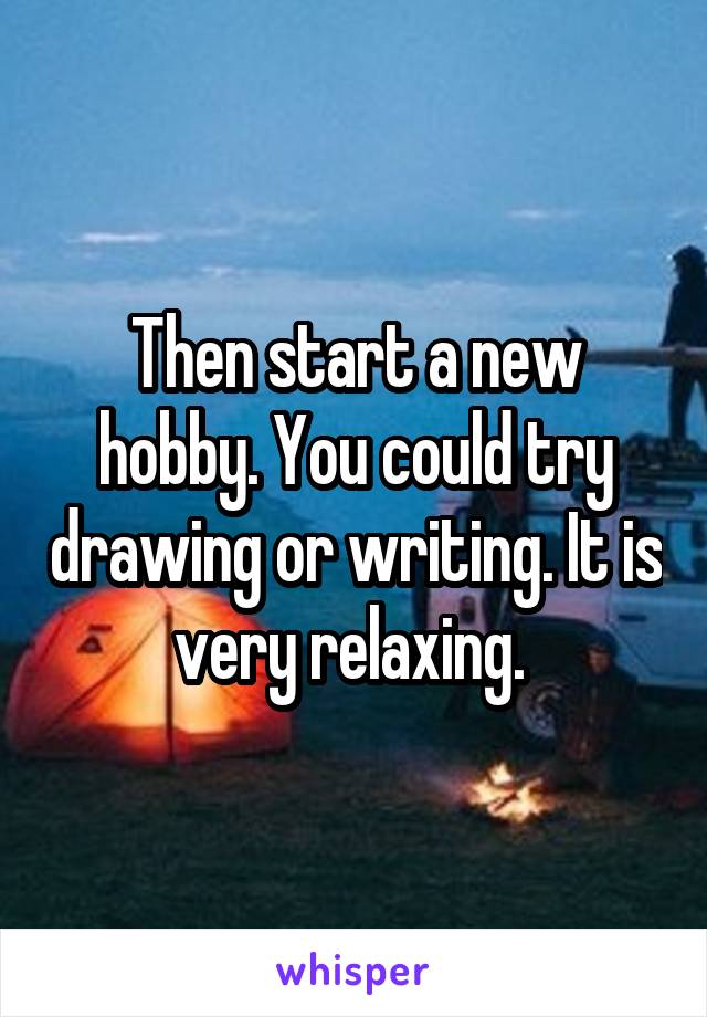 Then start a new hobby. You could try drawing or writing. It is very relaxing. 