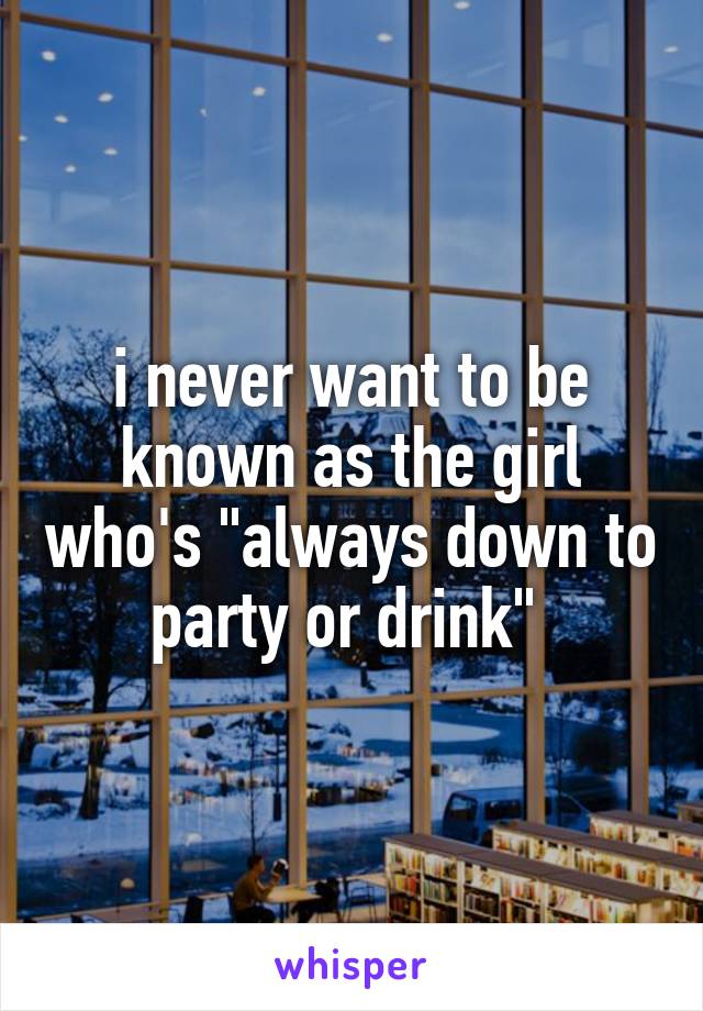 i never want to be known as the girl who's "always down to party or drink" 