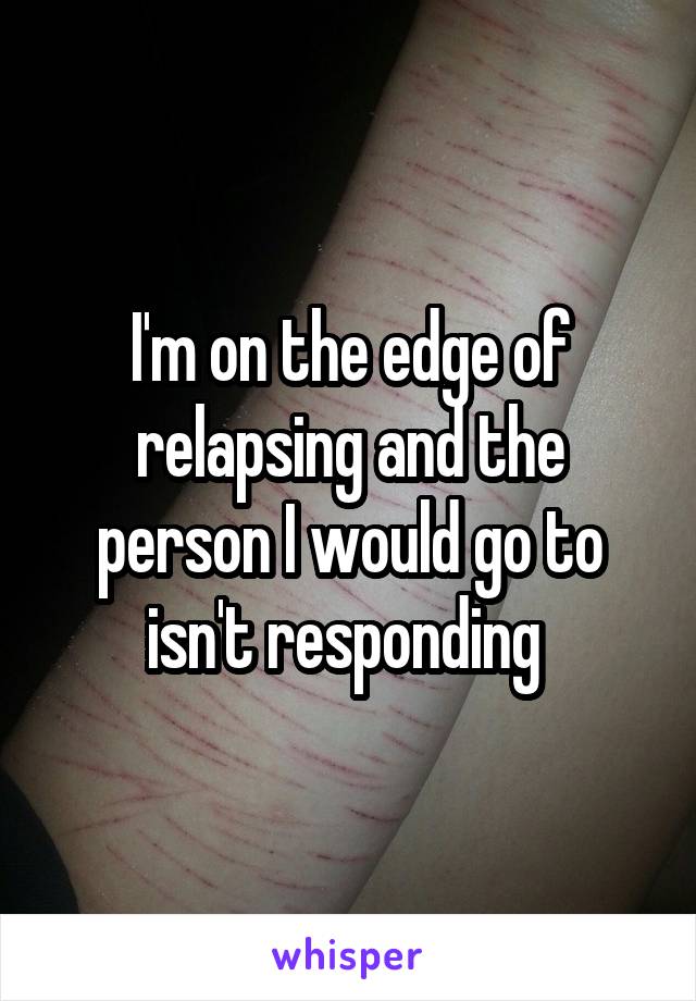 I'm on the edge of relapsing and the person I would go to isn't responding 