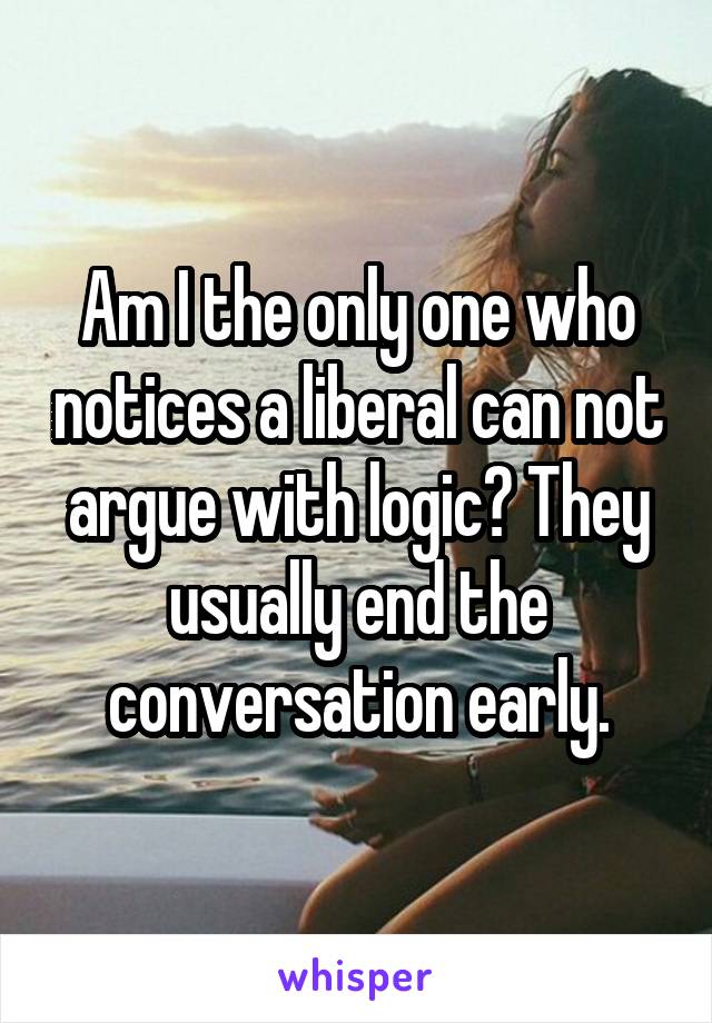 Am I the only one who notices a liberal can not argue with logic? They usually end the conversation early.