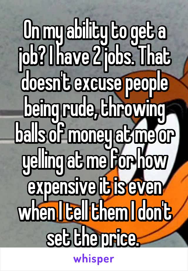 On my ability to get a job? I have 2 jobs. That doesn't excuse people being rude, throwing balls of money at me or yelling at me for how expensive it is even when I tell them I don't set the price. 