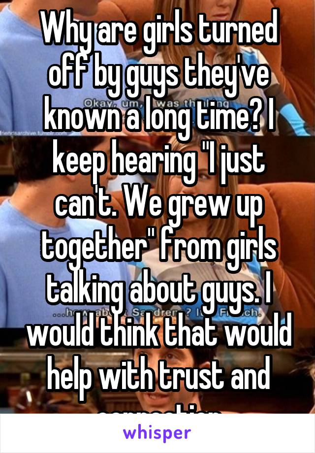 Why are girls turned off by guys they've known a long time? I keep hearing "I just can't. We grew up together" from girls talking about guys. I would think that would help with trust and connection