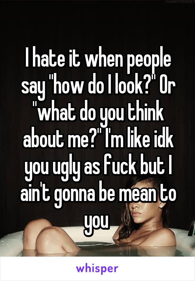 I hate it when people say "how do I look?" Or "what do you think about me?" I'm like idk you ugly as fuck but I ain't gonna be mean to you 