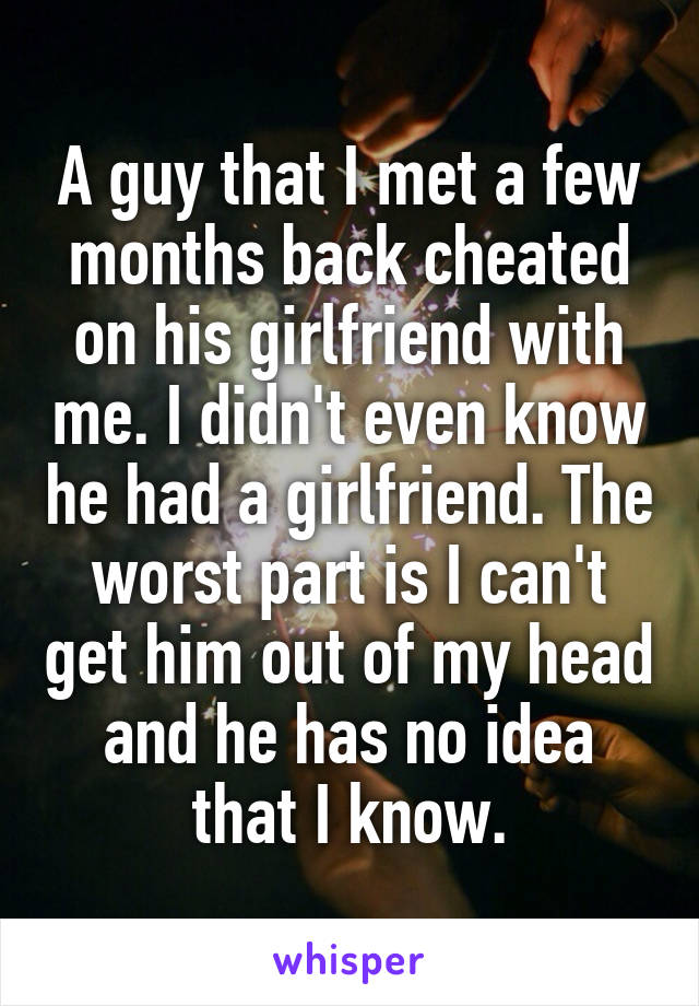 A guy that I met a few months back cheated on his girlfriend with me. I didn't even know he had a girlfriend. The worst part is I can't get him out of my head and he has no idea that I know.