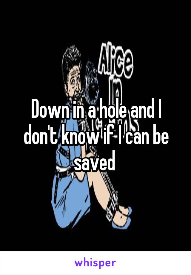 Down in a hole and I don't know if I can be saved 