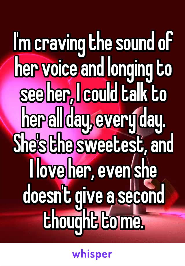 I'm craving the sound of her voice and longing to see her, I could talk to her all day, every day. She's the sweetest, and I love her, even she doesn't give a second thought to me.