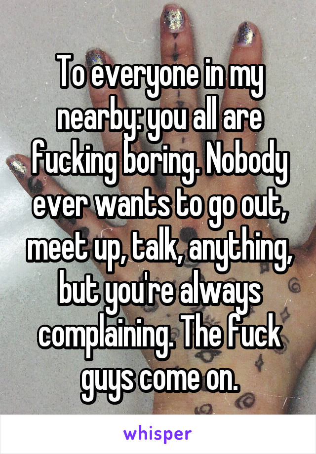 To everyone in my nearby: you all are fucking boring. Nobody ever wants to go out, meet up, talk, anything, but you're always complaining. The fuck guys come on.