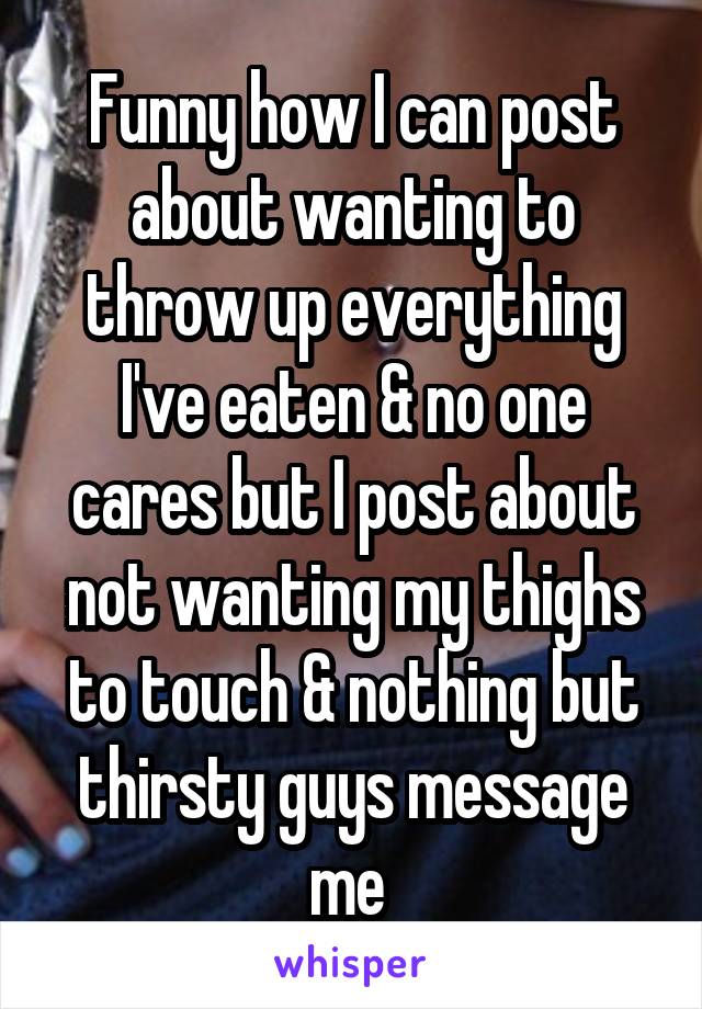 Funny how I can post about wanting to throw up everything I've eaten & no one cares but I post about not wanting my thighs to touch & nothing but thirsty guys message me 