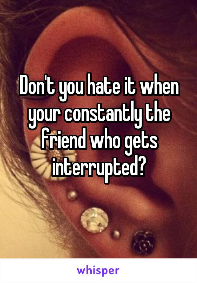 Don't you hate it when your constantly the friend who gets interrupted?
