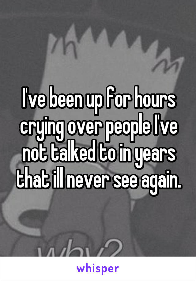 I've been up for hours crying over people I've not talked to in years that ill never see again.