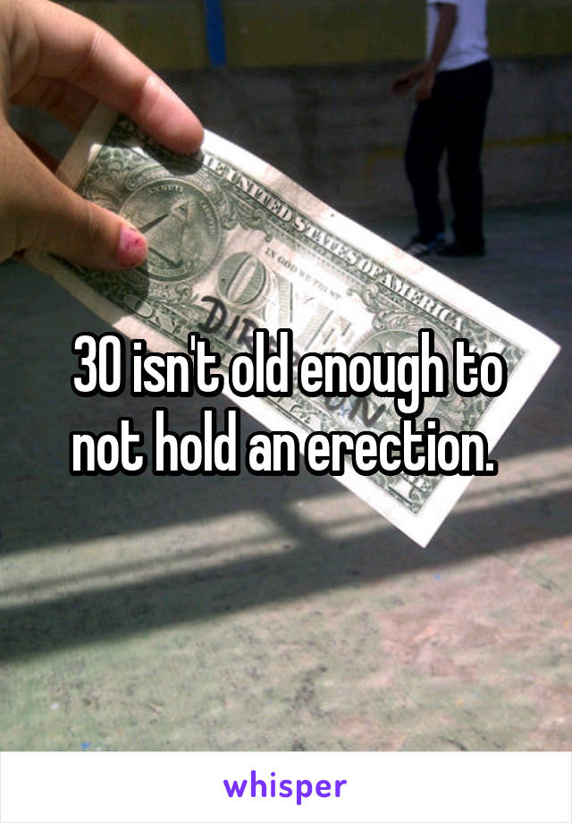 30 isn't old enough to not hold an erection. 