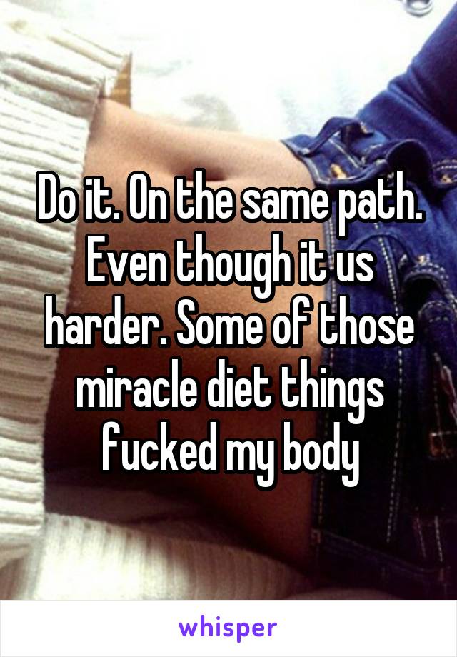 Do it. On the same path. Even though it us harder. Some of those miracle diet things fucked my body