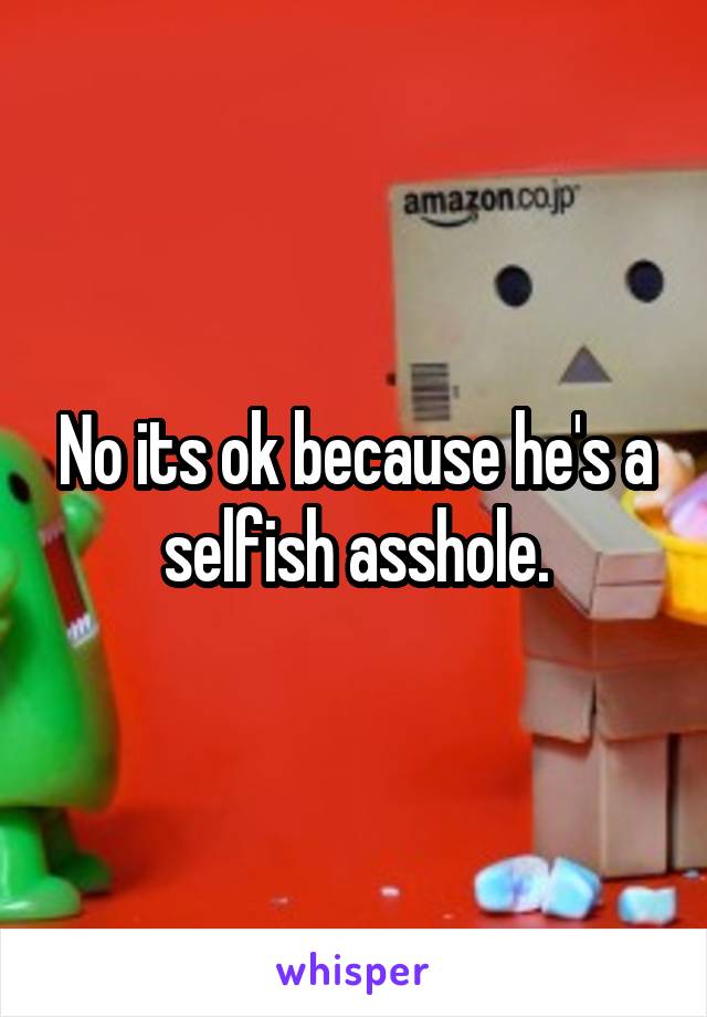 No its ok because he's a selfish asshole.