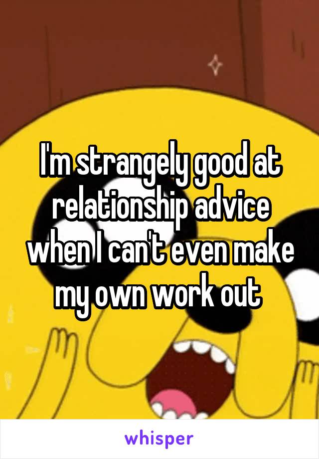 I'm strangely good at relationship advice when I can't even make my own work out 