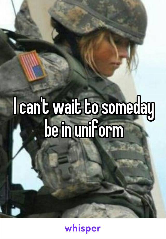 I can't wait to someday be in uniform