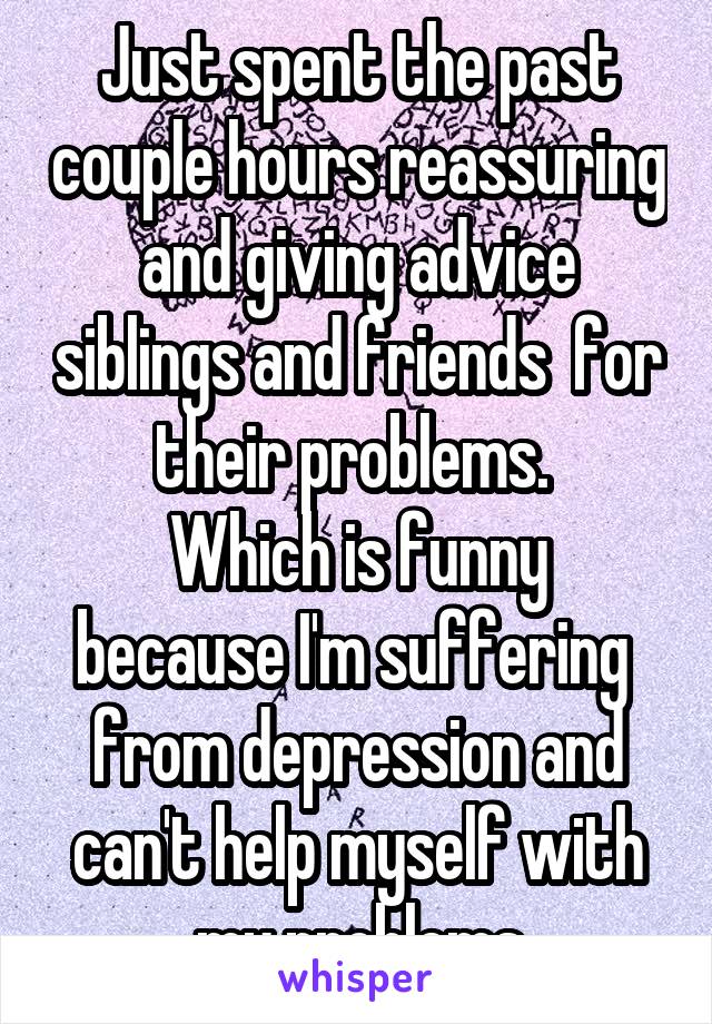 Just spent the past couple hours reassuring and giving advice siblings and friends  for their problems. 
Which is funny because I'm suffering  from depression and can't help myself with my problems