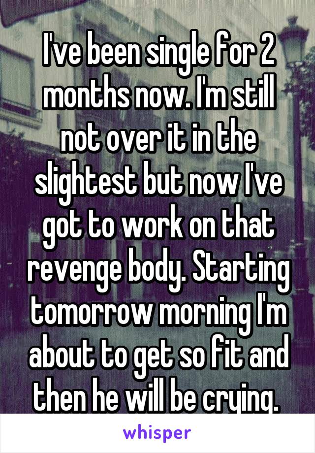 I've been single for 2 months now. I'm still not over it in the slightest but now I've got to work on that revenge body. Starting tomorrow morning I'm about to get so fit and then he will be crying. 