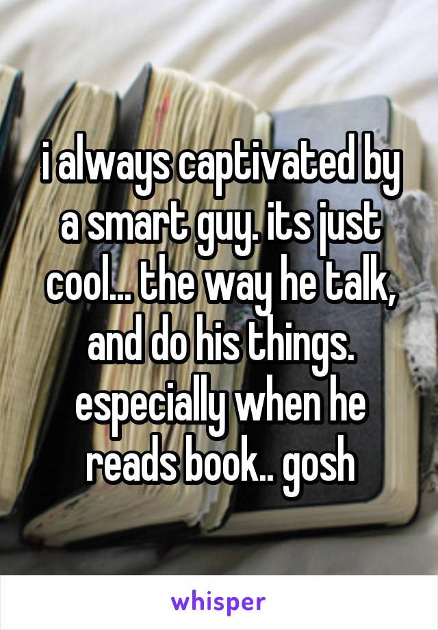 i always captivated by a smart guy. its just cool... the way he talk, and do his things. especially when he reads book.. gosh