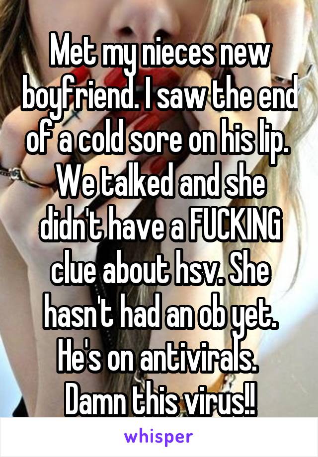 Met my nieces new boyfriend. I saw the end of a cold sore on his lip. 
We talked and she didn't have a FUCKING clue about hsv. She hasn't had an ob yet. He's on antivirals. 
Damn this virus!!