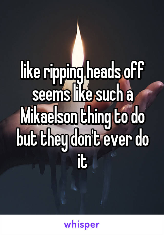 like ripping heads off seems like such a Mikaelson thing to do but they don't ever do it