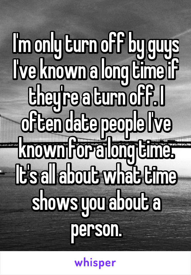 I'm only turn off by guys I've known a long time if they're a turn off. I often date people I've known for a long time. It's all about what time shows you about a person.