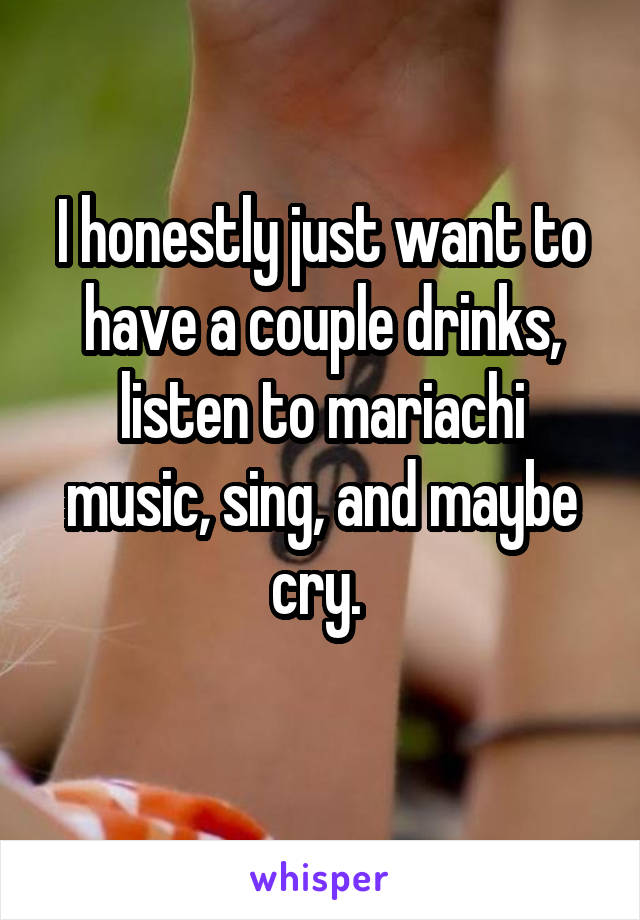 I honestly just want to have a couple drinks, listen to mariachi music, sing, and maybe cry. 
