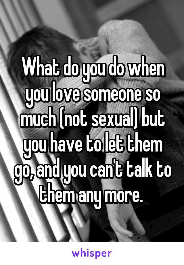 What do you do when you love someone so much (not sexual) but you have to let them go, and you can't talk to them any more. 