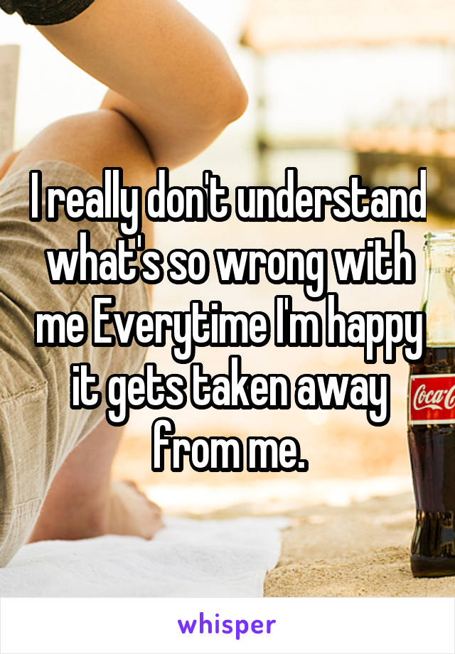 I really don't understand what's so wrong with me Everytime I'm happy it gets taken away from me.