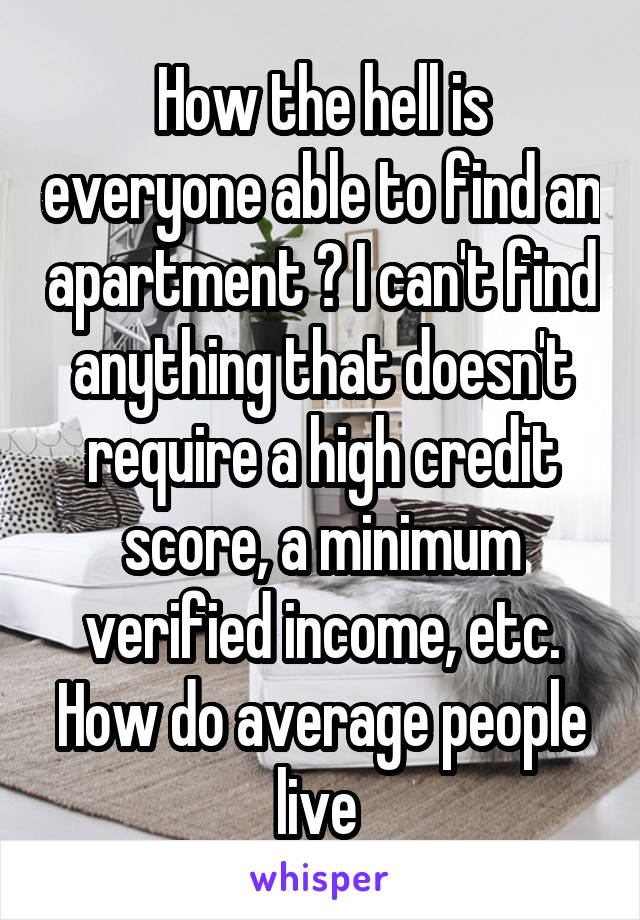 How the hell is everyone able to find an apartment ? I can't find anything that doesn't require a high credit score, a minimum verified income, etc. How do average people live 