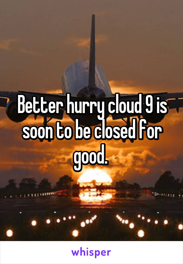 Better hurry cloud 9 is soon to be closed for good. 