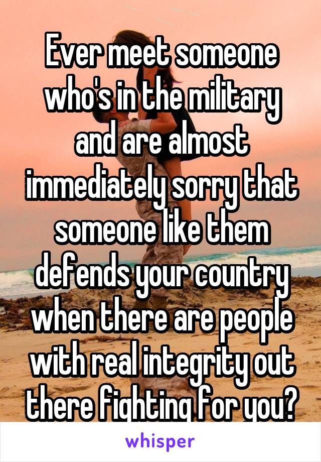 Ever meet someone who's in the military and are almost immediately sorry that someone like them defends your country when there are people with real integrity out there fighting for you?